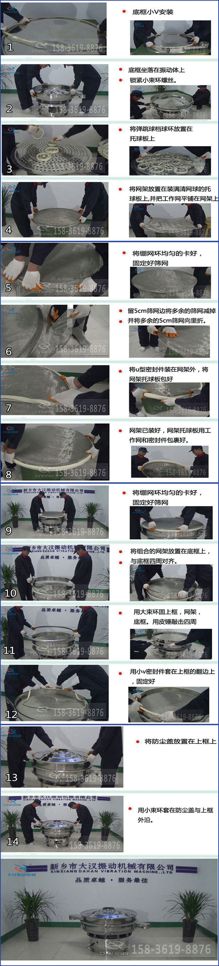 豆?jié){過(guò)濾振動(dòng)篩換網(wǎng)圖示：1，底框小V安裝，2，底框坐落在振動(dòng)體上，鎖緊小束環(huán)螺絲3，將彈跳球擋球環(huán)放置在托球板上4，將網(wǎng)架放置在裝滿(mǎn)清網(wǎng)球的托球板上，并把工作網(wǎng)平鋪在網(wǎng)架上。5，將繃網(wǎng)環(huán)均勻的卡好固定好篩網(wǎng)。6，留5cm篩網(wǎng)邊將多余的篩網(wǎng)減掉，并將多余的5cm篩網(wǎng)向里折。7，將U型密封件裝在網(wǎng)架外，將網(wǎng)架托球板包好。8，網(wǎng)架已裝好，網(wǎng)架托球板用工作網(wǎng)和密封件包裹好。9，將繃網(wǎng)均勻的卡好固定好篩網(wǎng)10，將組合的網(wǎng)架放置在底框上與底框四周對(duì)齊。11，用大束環(huán)固上框，網(wǎng)架，底框。用皮錘敲擊四周。12，用小V密封件套在上框的翻邊上，固定好。13，將防塵蓋放置在上框上。14，用小束環(huán)套在防塵蓋與上框沿。