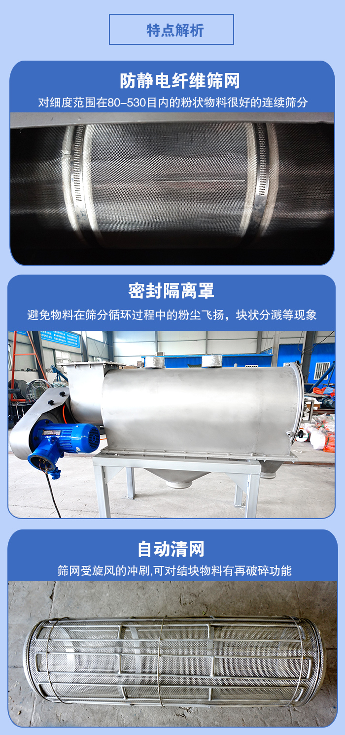 氣旋篩的特點(diǎn)：防靜電纖維篩網(wǎng):對細(xì)度范圍在80-530目內(nèi)的粉狀物料很好的連續(xù)篩分。密封隔離罩：避免物料在篩分循環(huán)過程中的粉塵飛揚(yáng)，塊狀分濺等現(xiàn)象。自動清網(wǎng)，篩網(wǎng)受旋風(fēng)的沖刷，可對結(jié)塊物料有破碎功能。